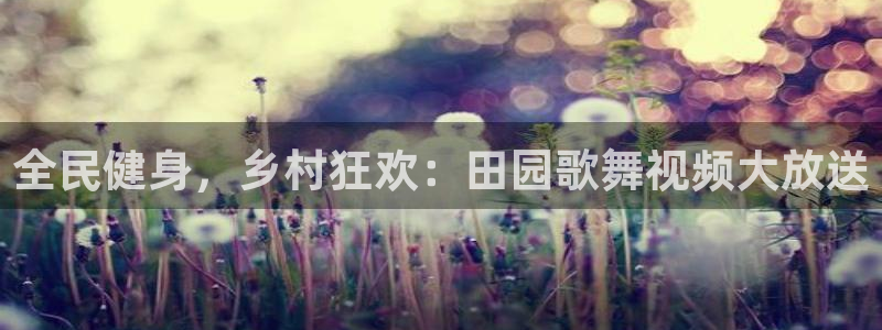 尊龙凯时v7要冲多少：全民健身，乡村狂欢：田园歌舞视频大