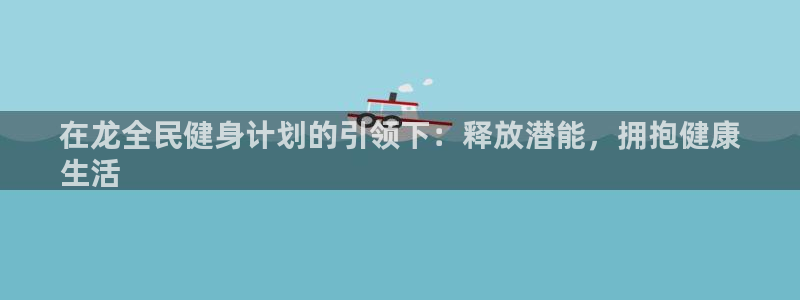 尊龙凯时充值不到账：在龙全民健身计划的引领下：释放潜能，