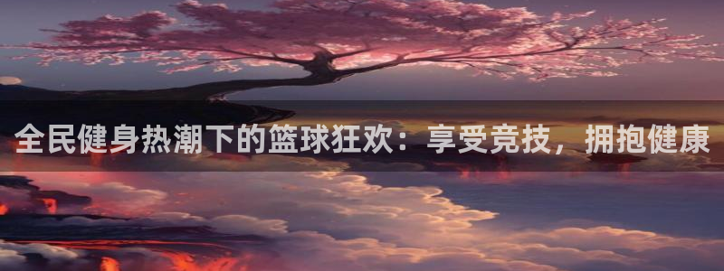 尊龙凯时官网网页版：全民健身热潮下的篮球狂欢：享受竞技，