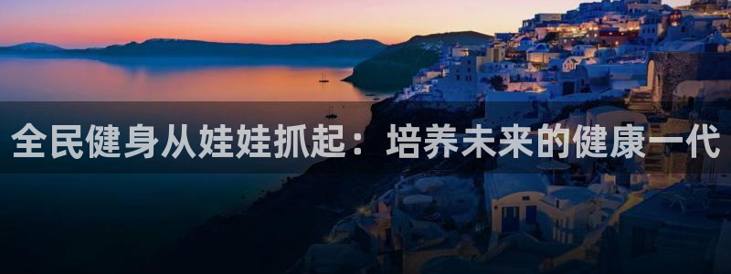 尊龙官方身高：全民健身从娃娃抓起：培养未来的健康一代