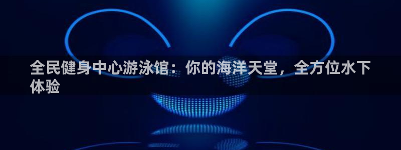 尊龙凯时不朽情缘：全民健身中心游泳馆：你的海洋天堂，全方