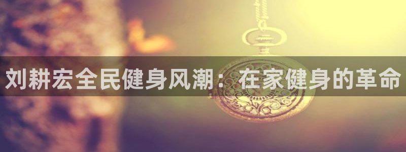 尊龙AG旗舰厅APP：刘耕宏全民健身风潮：在家健身的革命