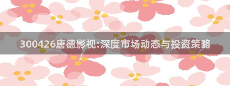 海狮视频app：300426唐德影视:深度市场动态与投资策略